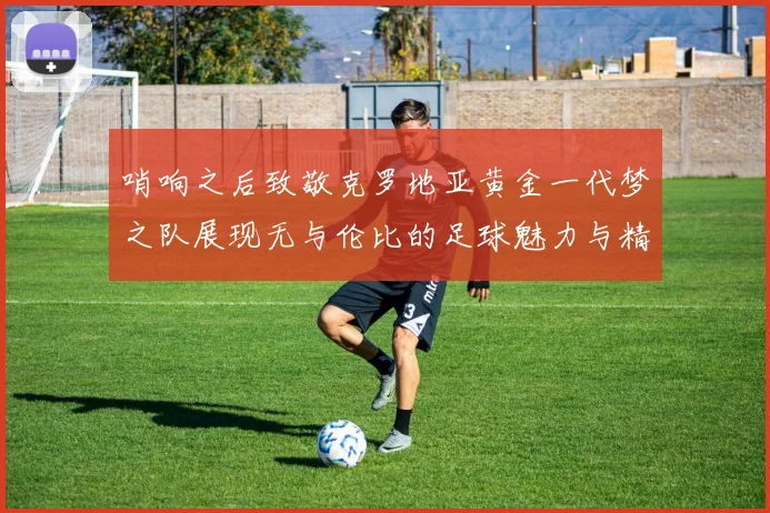 哨响之后致敬克罗地亚黄金一代梦之队展现无与伦比的足球魅力与精神