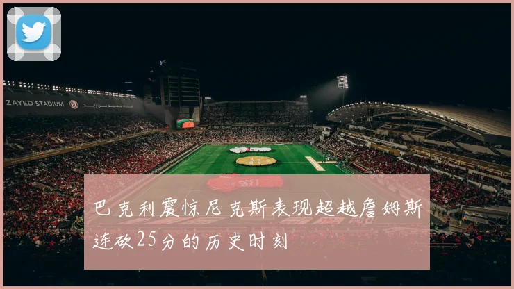巴克利震惊尼克斯表现超越詹姆斯连砍25分的历史时刻