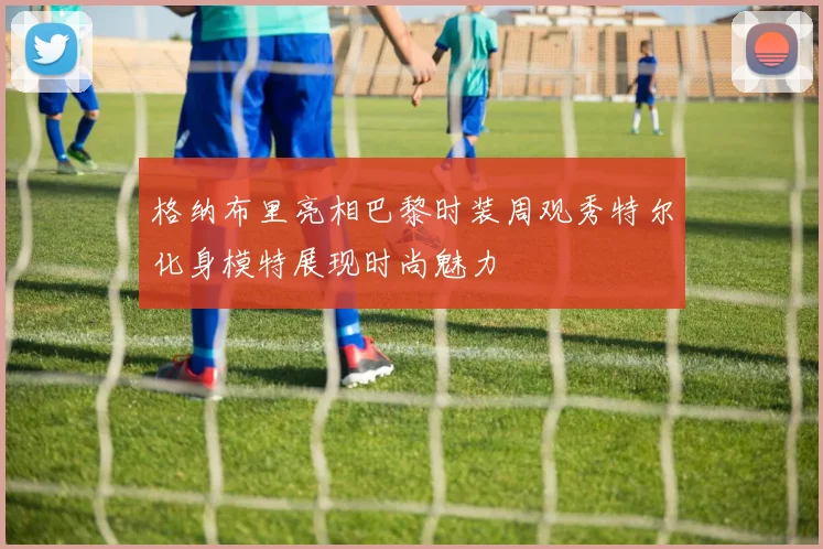 格纳布里亮相巴黎时装周观秀特尔化身模特展现时尚魅力