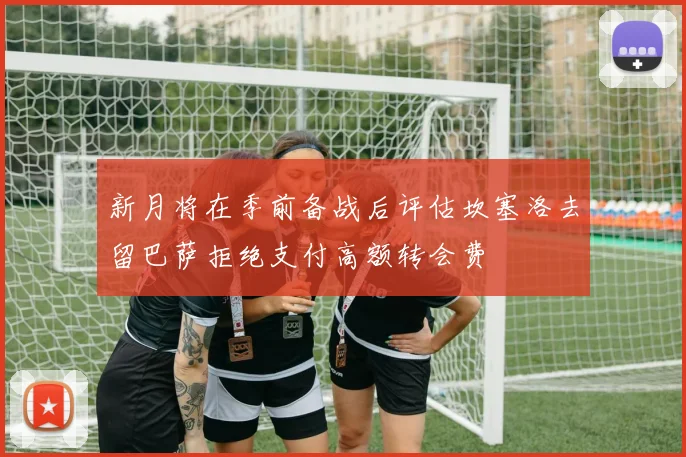 新月将在季前备战后评估坎塞洛去留巴萨拒绝支付高额转会费