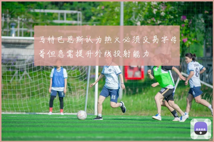 马特巴恩斯认为热火必须交易字母哥但急需提升外线投射能力