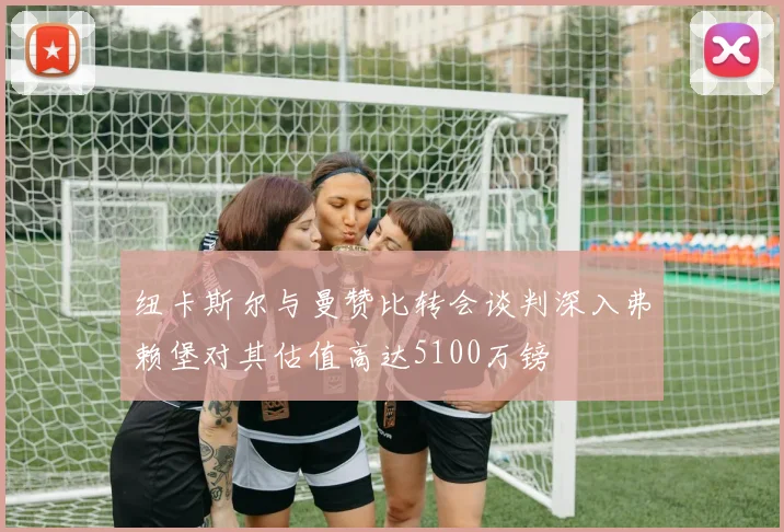 纽卡斯尔与曼赞比转会谈判深入弗赖堡对其估值高达5100万镑