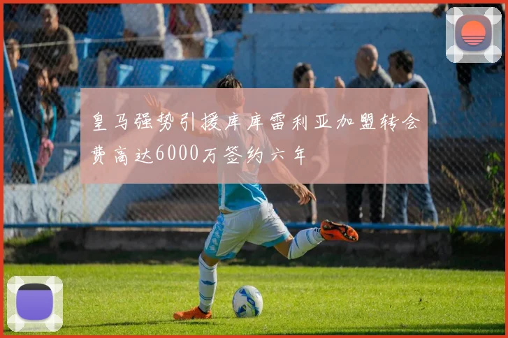 皇马强势引援库库雷利亚加盟转会费高达6000万签约六年