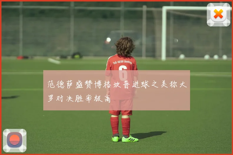 范德萨盛赞博格坎普进球之美称大罗对决胜率极高