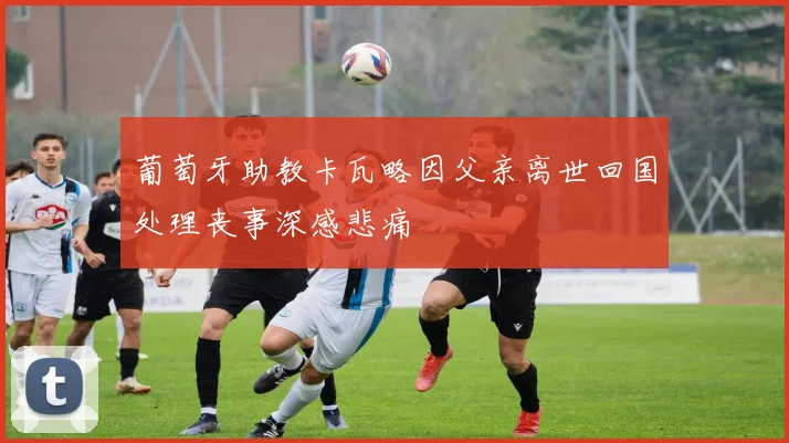 葡萄牙助教卡瓦略因父亲离世回国处理丧事深感悲痛