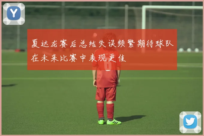 夏达龙赛后总结失误频繁期待球队在未来比赛中表现更佳