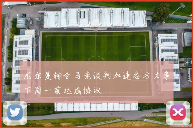 尤尔曼转会马竞谈判加速各方力争下周一前达成协议