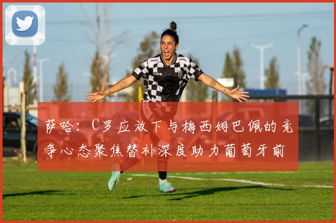 萨哈：C罗应放下与梅西姆巴佩的竞争心态聚焦替补深度助力葡萄牙前行