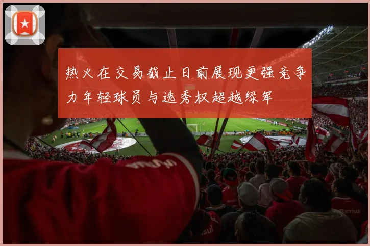 热火在交易截止日前展现更强竞争力年轻球员与选秀权超越绿军