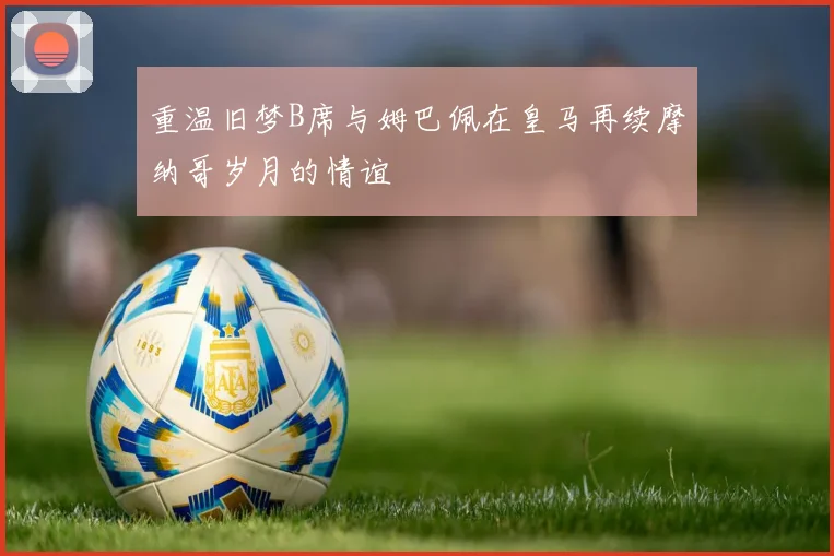 重温旧梦B席与姆巴佩在皇马再续摩纳哥岁月的情谊