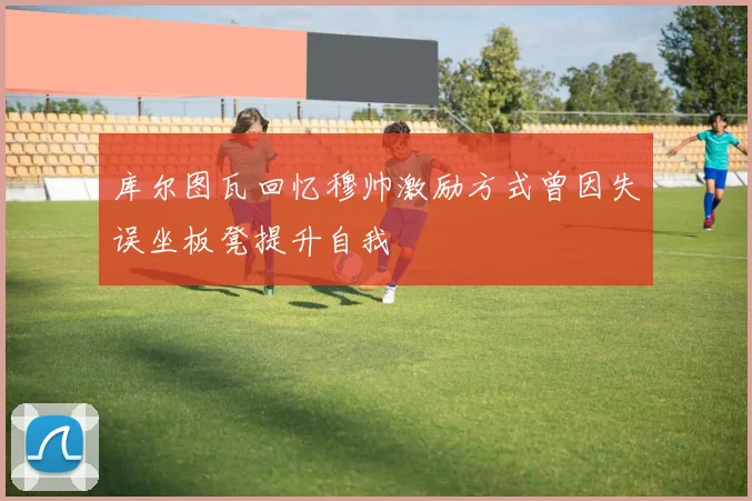 库尔图瓦回忆穆帅激励方式曾因失误坐板凳提升自我