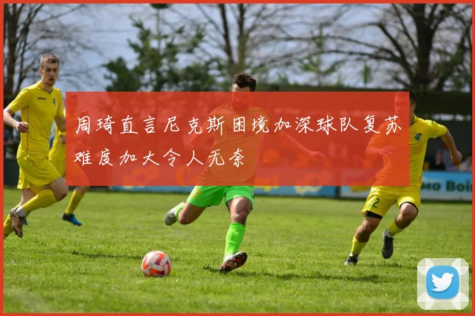 周琦直言尼克斯困境加深球队复苏难度加大令人无奈