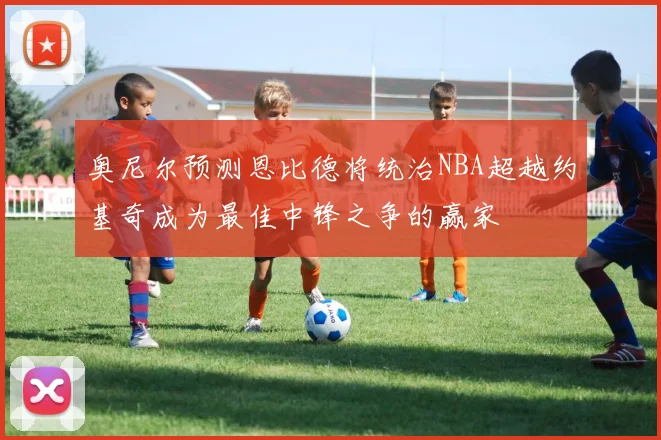奥尼尔预测恩比德将统治NBA超越约基奇成为最佳中锋之争的赢家